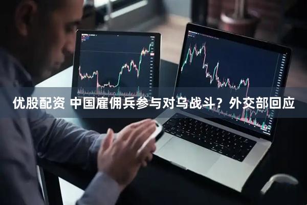 优股配资 中国雇佣兵参与对乌战斗？外交部回应