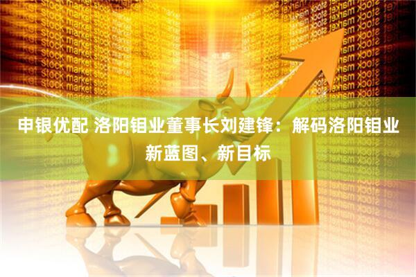 申银优配 洛阳钼业董事长刘建锋：解码洛阳钼业新蓝图、新目标