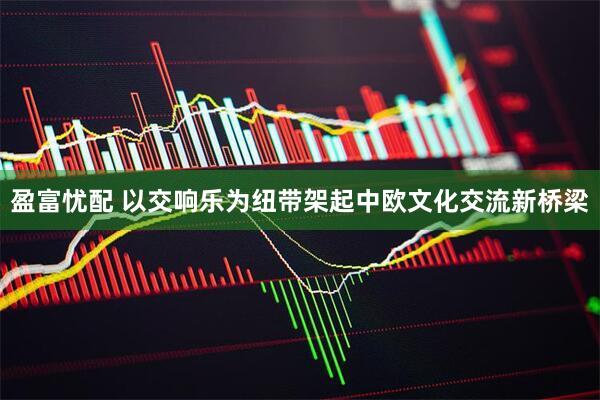 盈富忧配 以交响乐为纽带架起中欧文化交流新桥梁