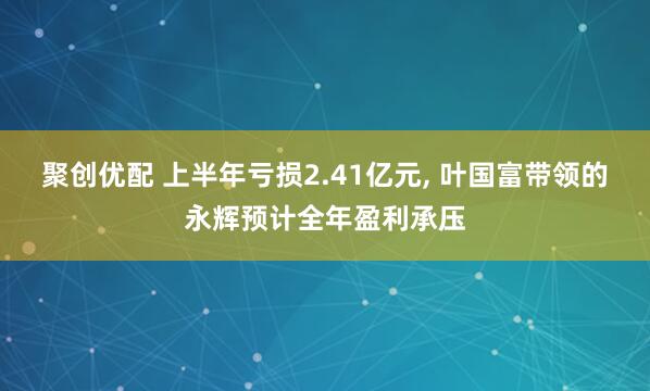 聚创优配 上半年亏损2.41亿元, 叶国富带领的永辉预计全年盈利承压