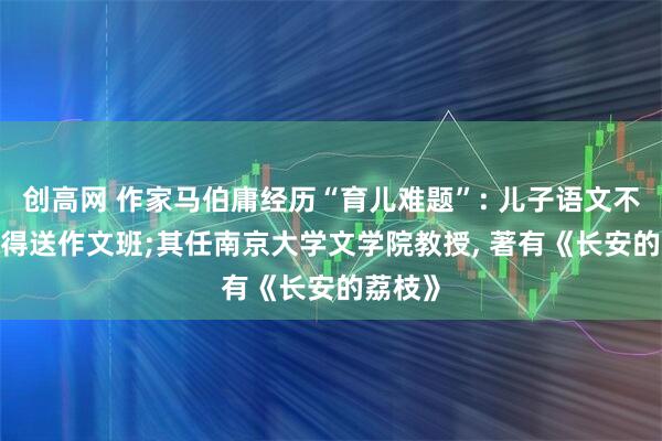 创高网 作家马伯庸经历“育儿难题”: 儿子语文不好, 还得送作文班;其任南京大学文学院教授, 著有《长安的荔枝》