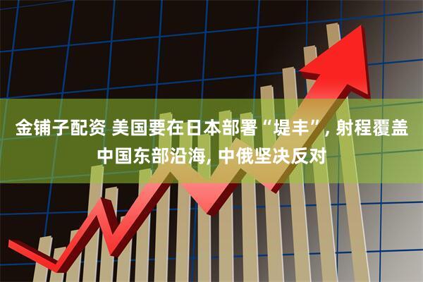 金铺子配资 美国要在日本部署“堤丰”, 射程覆盖中国东部沿海, 中俄坚决反对