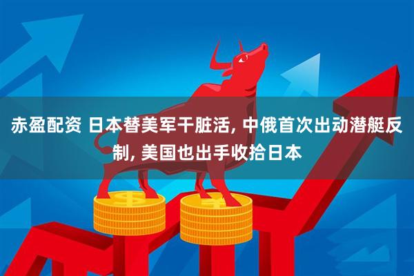 赤盈配资 日本替美军干脏活, 中俄首次出动潜艇反制, 美国也出手收拾日本