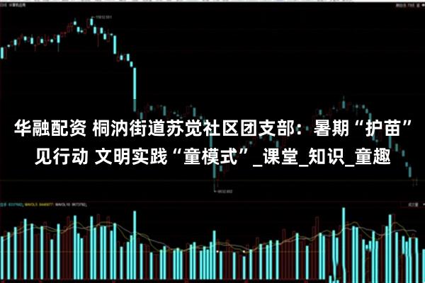 华融配资 桐汭街道苏觉社区团支部：暑期“护苗”见行动 文明实践“童模式”_课堂_知识_童趣