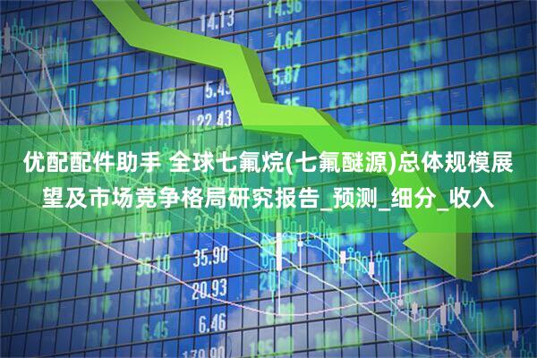 优配配件助手 全球七氟烷(七氟醚源)总体规模展望及市场竞争格局研究报告_预测_细分_收入