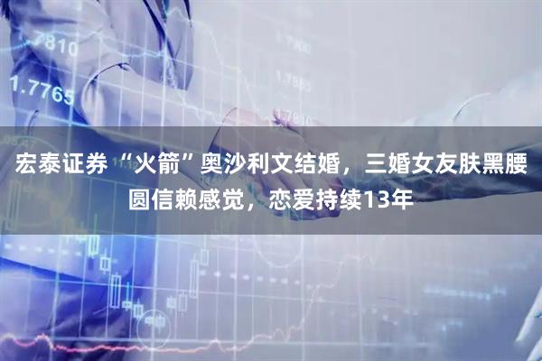 宏泰证券 “火箭”奥沙利文结婚，三婚女友肤黑腰圆信赖感觉，恋爱持续13年