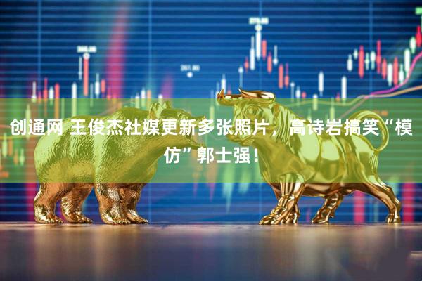 创通网 王俊杰社媒更新多张照片，高诗岩搞笑“模仿”郭士强！