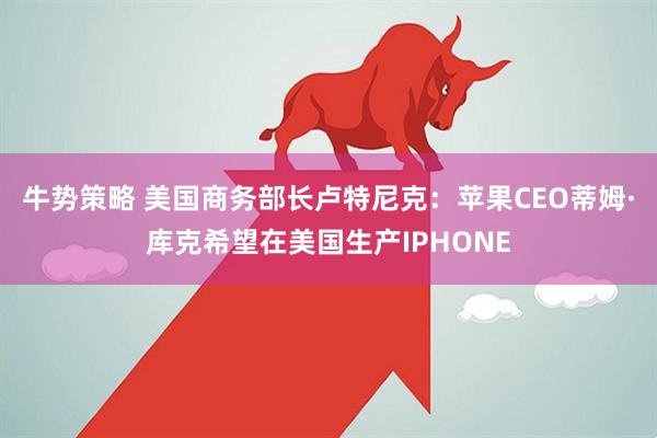 牛势策略 美国商务部长卢特尼克：苹果CEO蒂姆·库克希望在美国生产IPHONE
