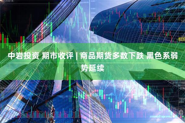 中岩投资 期市收评 | 商品期货多数下跌 黑色系弱势延续