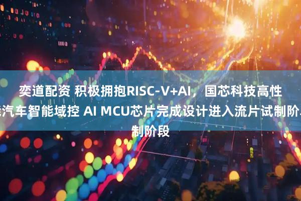 奕道配资 积极拥抱RISC-V+AI，国芯科技高性能汽车智能域控 AI MCU芯片完成设计进入流片试制阶段