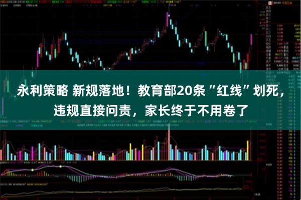 永利策略 新规落地！教育部20条“红线”划死，违规直接问责，家长终于不用卷了